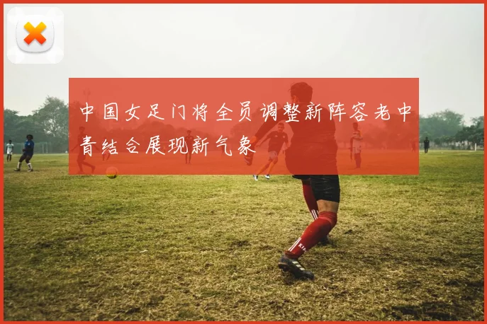 中国女足门将全员调整新阵容老中青结合展现新气象