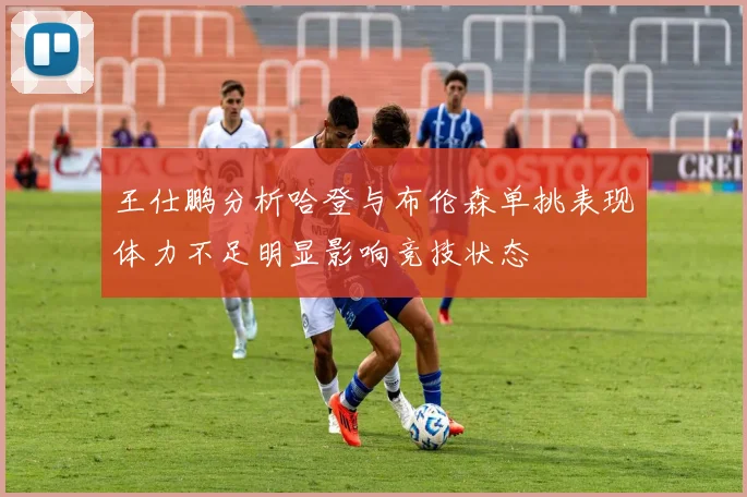 王仕鹏分析哈登与布伦森单挑表现体力不足明显影响竞技状态