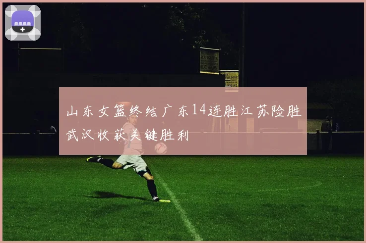 山东女篮终结广东14连胜江苏险胜武汉收获关键胜利