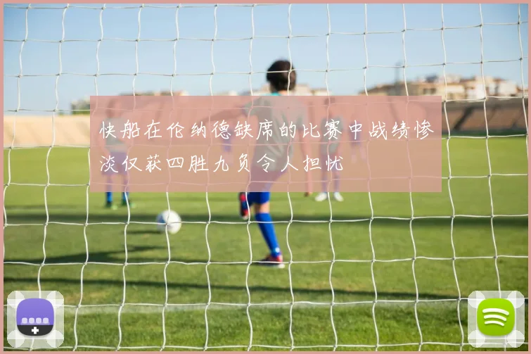 快船在伦纳德缺席的比赛中战绩惨淡仅获四胜九负令人担忧