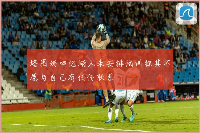 塔图姆回忆湖人未安排试训称其不愿与自己有任何联系
