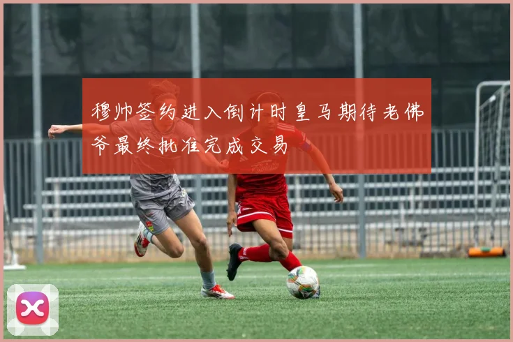 穆帅签约进入倒计时皇马期待老佛爷最终批准完成交易