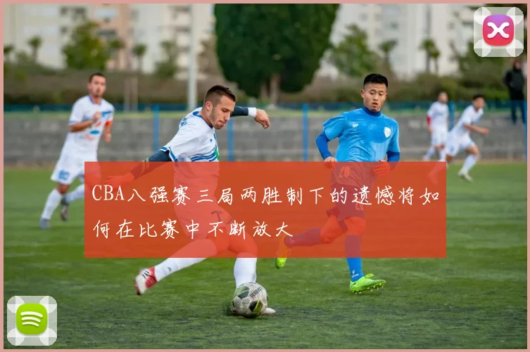 CBA八强赛三局两胜制下的遗憾将如何在比赛中不断放大