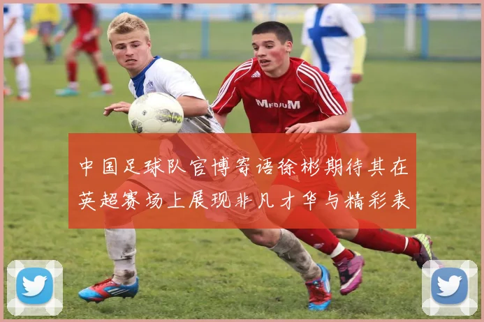 中国足球队官博寄语徐彬期待其在英超赛场上展现非凡才华与精彩表现