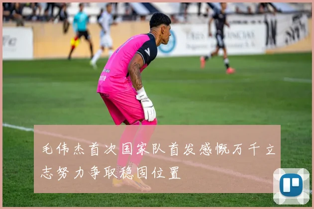 毛伟杰首次国家队首发感慨万千立志努力争取稳固位置