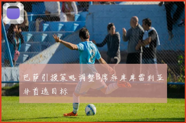 巴萨引援策略调整B席和库库雷利亚非首选目标