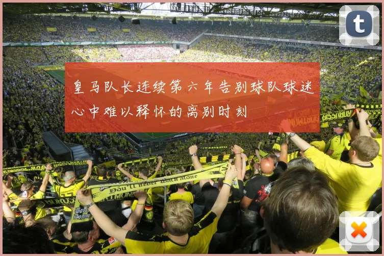皇马队长连续第六年告别球队球迷心中难以释怀的离别时刻