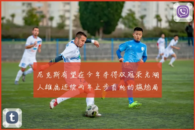 尼克斯有望在今年夺得双冠荣光湖人雄鹿连续两年止步首轮的尴尬局面