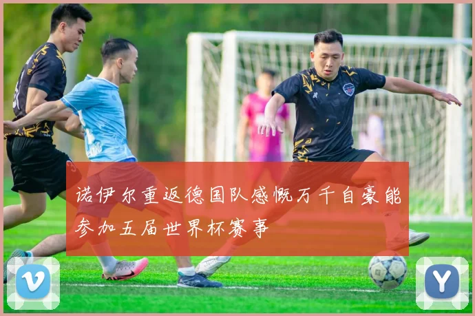 诺伊尔重返德国队感慨万千自豪能参加五届世界杯赛事