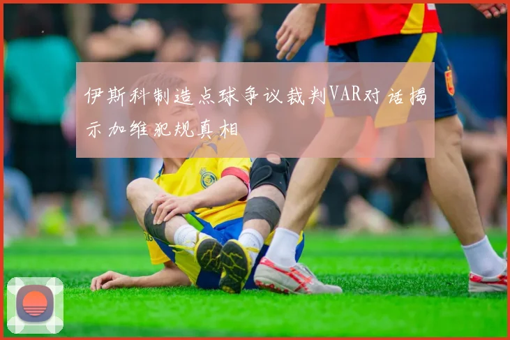 伊斯科制造点球争议裁判VAR对话揭示加维犯规真相