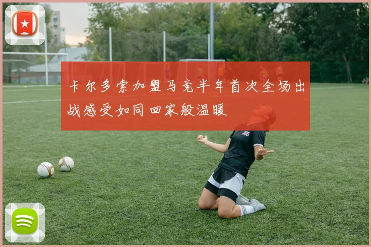 卡尔多索加盟马竞半年首次全场出战感受如同回家般温暖