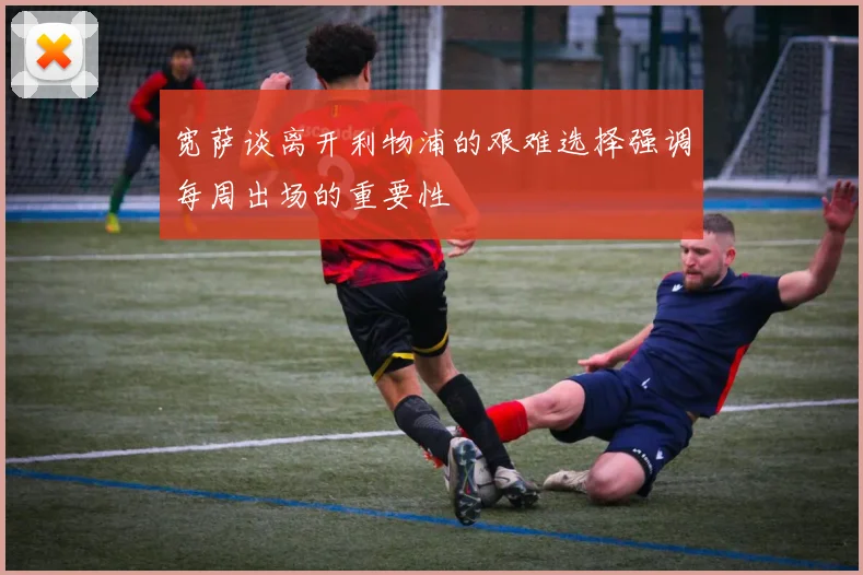 宽萨谈离开利物浦的艰难选择强调每周出场的重要性