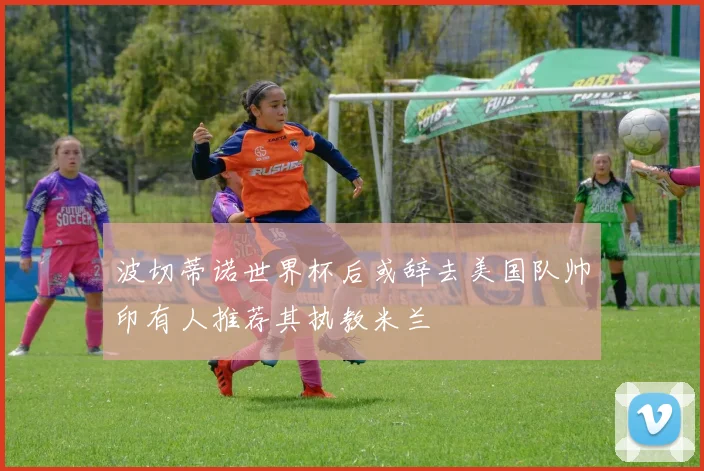 波切蒂诺世界杯后或辞去美国队帅印有人推荐其执教米兰