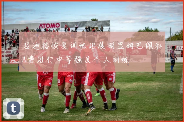 吕迪格恢复训练进展明显姆巴佩和A费进行中等强度个人训练