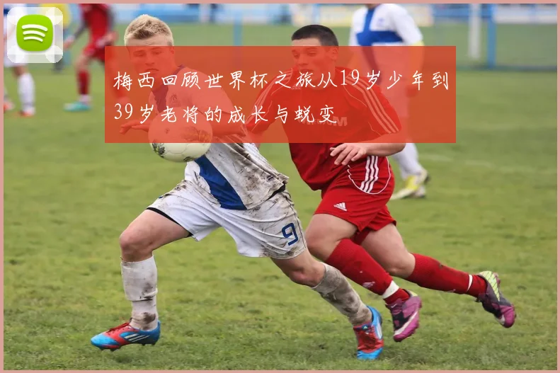 梅西回顾世界杯之旅从19岁少年到39岁老将的成长与蜕变
